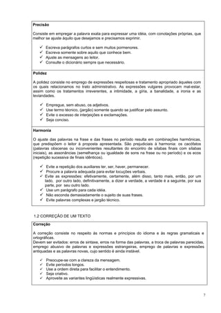 Precisão

Consiste em empregar a palavra exata para expressar uma idéia, com conotações próprias, que
melhor se ajuste àquilo que desejamos e precisamos exprimir.

      Escreva parágrafos curtos e sem muitos pormenores.
      Escreva somente sobre aquilo que conhece bem.
      Ajuste as mensagens ao leitor.
      Consulte o dicionário sempre que necessário.

Polidez

A polidez consiste no emprego de expressões respeitosas e tratamento apropriado àqueles com
os quais relacionamos no trato administrativo. As expressões vulgares provocam mal-estar,
assim como os tratamentos irreverentes, a intimidade, a gíria, a banalidade, a ironia e as
leviandades.

      Empregue, sem abuso, os adjetivos.
      Use termo técnico, (jargão) somente quando se justificar pelo assunto.
      Evite o excesso de interjeições e exclamações.
      Seja conciso.

Harmonia

O ajuste das palavras na frase e das frases no período resulta em combinações harmônicas,
que predispõem o leitor à proposta apresentada. São prejudiciais à harmonia: os cacófatos
(palavras obscenas ou inconvenientes resultantes do encontro de sílabas finais com sílabas
iniciais), as assonâncias (semelhança ou igualdade de sons na frase ou no período) e os ecos
(repetição sucessiva de finais idênticos).

    Evite a repetição dos auxiliares ter, ser, haver, permanecer.
    Procure a palavra adequada para evitar locuções verbais.
    Evite as expressões: efetivamente, certamente, além disso, tanto mais, então, por um
     lado, por outro lado, definitivamente, a dizer a verdade, a verdade é a seguinte, por sua
     parte, por seu outro lado.
    Use um parágrafo para cada idéia.
    Não esconda demasiadamente o sujeito de suas frases.
    Evite palavras complexas e jargão técnico.


1.2 CORREÇÃO DE UM TEXTO

Correção

A correção consiste no respeito às normas e princípios do idioma e às regras gramaticais e
ortográficas.
Devem ser evitados: erros de sintaxe, erros na forma das palavras, a troca de palavras parecidas,
emprego abusivo de palavras e expressões estrangeiras, emprego de palavras e expressões
antiquadas e as palavras novas, cujo sentido é ainda instável.

      Preocupe-se com a clareza da mensagem.
      Evite períodos longos.
      Use a ordem direta para facilitar o entendimento.
      Seja criativo.
      Aproveite as variantes lingüísticas realmente expressivas.



                                                                                                 7
 