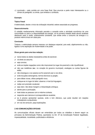 c) conclusão – esta contida em uma frase final. Que enuncia a parte mais interessante ou o
   clímax do parágrafo, ou ainda, que sintetiza o conteúdo.


Exemplo:

Tópico frasal
A eletricidade, desde o início da civilização industrial, esteve associada ao progresso.

Desenvolvimento
O cidadão medianamente informado percebe a conexão entre a atividade econômica de uma
comunidade ou país e a disponibilidade de energia. Já na primeira metade deste século analistas
alertavam para a razão, praticamente constante, que existe entre o consumo de energia e o
produto interno bruto em cada país.

Conclusão
Todavia, a eletricidade sempre mereceu um destaque especial, pois está, objetivamente ou não,
ligada a uma aspiração de modernidade e de poder.


Dicas gerais para uma boa redação:

✔ reúna todos os dados necessários antes de escrever;
✔ vá direto ao assunto;
✔ seja conciso;
✔ evite as duplas negações como não improvável (no lugar de possível) e não injustificável;
✔ não use metáforas (ex.: no coração do governo municipal), analogias ou outras figuras de
   estilo;
✔ não empregue a voz passiva se for possível usar a voz ativa;
✔ evite locuções estrangeiras, termos técnicos ou jargão;
✔ para idéias novas, utilize parágrafo novo;
✔ coloque-se no lugar do leitor; observe o nível da linguagem;
✔ redija com precisão vocabular;
✔ seja claro: não deixe margem a interpretação ambígua;
✔ atente para a pontuação;
✔ trate todas as pessoas com a máxima cortesia;
✔ responda sem demora à correspondência recebida;
✔ se é preciso apresentar queixas, evite o tom ofensivo, que pode resultar em reações
  indesejáveis e prejudiciais;
✔ em vez de censurar, peça explicações.


2 AS COMUNICAÇÕES OFICIAIS

As comunicações oficiais devem ser entendidas por todos os cidadãos e devem seguir os
princípios da Administração Pública, apontados no Art. 37 da Constituição Federal: legalidade,
impessoalidade, moralidade, publicidade e eficiência.




                                                                                              9
 