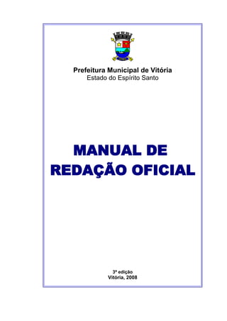 Prefeitura Municipal de Vitória
      Estado do Espírito Santo




  MANUAL DE
REDAÇÃO OFICIAL




               3ª edição
             Vitória, 2008



                                    1
 