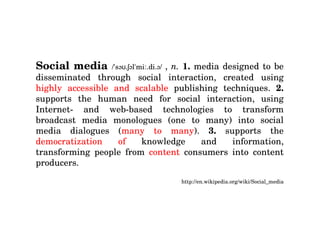 Social media  /ˈsəʊ.ʃəlˈmiː.di.ə/  ,  n.  1.  media designed to be disseminated through social interaction, created using  highly accessible and scalable  publishing techniques.  2.  supports the human need for social interaction, using Internet- and web-based technologies to transform broadcast media monologues (one to many) into social media dialogues ( many to many ).  3.  supports the  democratization of  knowledge and information, transforming people from  content  consumers into content producers. http://en.wikipedia.org/wiki/Social_media 