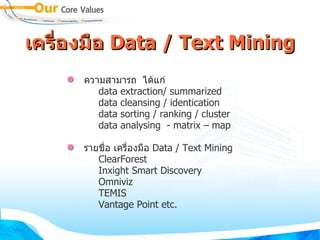เครFองมFอ Data / Text Mining
      ความสามารถ ไดแก:
         data extraction/ summarized
         data cleansing / identication
         data sorting / ranking / cluster
         data analysing - matrix – map

      รายช0,อ เคร0,องม0อ Data / Text Mining
         ClearForest
         Inxight Smart Discovery
         Omniviz
         TEMIS
         Vantage Point etc.
 