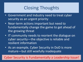 Closing Thoughts
• Government and Industry need to treat cyber
security as an urgent priority
• Near-term actions important but need to
fundamentally change the game to get ahead of
the growing threat
• IT community needs to reorient the dialogue on
cyber security—the objective is reliable and
resilient information
• As an example, Cyber Security in DoD is more
mature—but still woefully inadequate
Cyber Security is Fundamentally a Leadership Issue!11
 