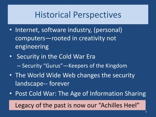 Historical Perspectives
• Internet, software industry, (personal)
computers—rooted in creativity not
engineering
• Security in the Cold War Era
– Security “Gurus”—Keepers of the Kingdom
• The World Wide Web changes the security
landscape-- forever
• Post Cold War: The Age of Information Sharing
Legacy of the past is now our “Achilles Heel”
3
 