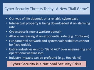 Cyber Security Threats Today--A New “Ball Game”
• Our way of life depends on a reliable cyberspace
• Intellectual property is being downloaded at an alarming
rate
• Cyberspace is now a warfare domain
• Attacks increasing at an exponential rate (e.g. Conficker)
• Fundamental network and system vulnerabilities cannot
be fixed quickly
• Entire industries exist to “Band Aid” over engineering and
operational weaknesses
• Industry impacts can be profound (e.g., Heartland)
Cyber Security is a National Security Crisis! 4
 