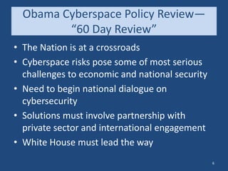 Obama Cyberspace Policy Review—
“60 Day Review”
• The Nation is at a crossroads
• Cyberspace risks pose some of most serious
challenges to economic and national security
• Need to begin national dialogue on
cybersecurity
• Solutions must involve partnership with
private sector and international engagement
• White House must lead the way
6
 