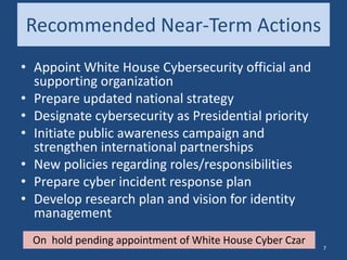 Recommended Near-Term Actions
• Appoint White House Cybersecurity official and
supporting organization
• Prepare updated national strategy
• Designate cybersecurity as Presidential priority
• Initiate public awareness campaign and
strengthen international partnerships
• New policies regarding roles/responsibilities
• Prepare cyber incident response plan
• Develop research plan and vision for identity
management
On hold pending appointment of White House Cyber Czar
7
 