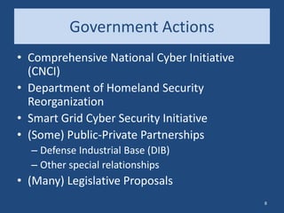 Government Actions
• Comprehensive National Cyber Initiative
(CNCI)
• Department of Homeland Security
Reorganization
• Smart Grid Cyber Security Initiative
• (Some) Public-Private Partnerships
– Defense Industrial Base (DIB)
– Other special relationships
• (Many) Legislative Proposals
8
 