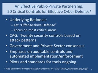 An Effective Public-Private Partnership:
20 Critical Controls for Effective Cyber Defense*
• Underlying Rationale
– Let “Offense drive Defense”
– Focus on most critical areas
• CAG: Twenty security controls based on
attack patterns
• Government and Private Sector consensus
• Emphasis on auditable controls and
automated implementation/enforcement
• Pilots and standards for tools ongoing
* Also called the “Consensus Audit Guidelines” or “CAG” (http://www.sans.org/cag/) 9
 
