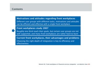 Contents


   Motivations and attitudes regarding front workplaces
   Different user groups with different tasks, motivations and attitudes
   can be efficient and effective with a single front workplace

   Front workplaces study 2007
   Roughly one third reach their goals, but certain user groups are not
   well supported, and many front workplaces are rather hard to learn

   Current front workplaces, their advantages and problems
   Choosing the right depth of integration is key to efficiency and
   effectiveness




                           Stimmt AG | Front workplaces in financial services companies – an industry view   8
 