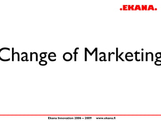 Change of Marketing

     Ekana Innovation 2006 – 2009   www.ekana.fi
 