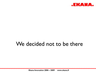 We decided not to be there



    Ekana Innovation 2006 – 2009   www.ekana.fi
 