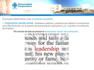 El proyecto debería tener unas  condiciones de partida: 1.  Implicación desde arriba :  Establecer políticas y prácticas que reflejen el compromiso de la Alta Dirección con la gestión del conocimiento organizativo y su  inclusión en la filosofía de empresa. Por encima de todo es preciso el   compromiso “social” de la Dirección... 3. El Proyecto 