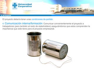 El proyecto debería tener unas  condiciones de partida: 4.  Comunicación interna/formación :  Comunicar convenientemente el proyecto a trabajadores (pero también al resto de stakeholders) asegurándonos que estos comprenden la importancia que este tiene para el proyecto empresarial.   3. El Proyecto 