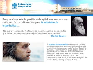Porque el modelo de gestión del capital humano va a ser cada vez factor crítico clave para  la subsistencia organizativa… . “ No sobreviven los más fuertes, ni los más inteligentes, sino aquellos que tienen una mayor capacidad para adaptarse a los cambios”   Charles Darwin El  hombre de Neanderthal  constituye la primera especie de homínido moderna que vivió por toda Europa, y representa una forma que se adaptó al clima imperante hacia los 300 mil años atrás. Desarrolló un volumen craneal que llegó a ser superior al nuestro, alcanzado los 1500 cc. Desapareció hace unos 30 mil años, refugiado en cuevas del sur de la península Ibérica.  