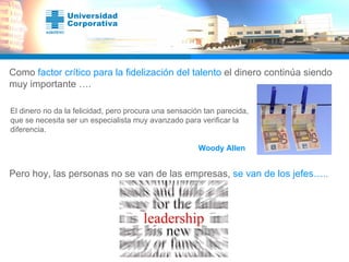 Como  factor crítico para la fidelización del talento  el dinero continúa siendo muy importante …. El dinero no da la felicidad, pero procura una sensación tan parecida, que se necesita ser un especialista muy avanzado para verificar la diferencia.    Woody Allen Pero hoy, las personas no se van de las empresas,  se van de los jefes…. . 