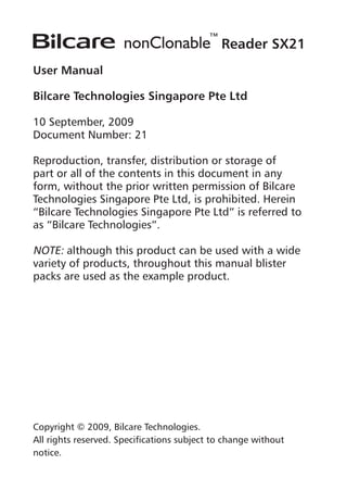 Reader SX21
User Manual
Bilcare Technologies Singapore Pte Ltd
10 September, 2009
Document Number: 21
Reproduction, transfer, distribution or storage of
part or all of the contents in this document in any
form, without the prior written permission of Bilcare
Technologies Singapore Pte Ltd, is prohibited. Herein
“Bilcare Technologies Singapore Pte Ltd” is referred to
as “Bilcare Technologies”.
NOTE: although this product can be used with a wide
variety of products, throughout this manual blister
packs are used as the example product.
Copyright © 2009, Bilcare Technologies.
All rights reserved. Specifications subject to change without
notice.
 