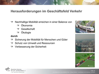 Herausforderungen im Geschäftsfeld Verkehr  Nachhaltige Mobilität erreichen in einer Balance von Ökonomie Gesellschaft Ökologie durch Sicherung der Mobilität für Menschen und Güter Schutz von Umwelt und Ressourcen Verbesserung der Sicherheit 
