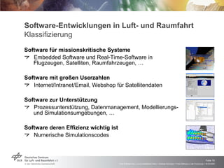 Software-Entwicklungen in Luft- und Raumfahrt Klassifizierung Software für missionskritische Systeme Embedded Software und Real-Time-Software in Flugzeugen, Satelliten, Raumfahrzeugen, … Software mit großen Userzahlen Internet/Intranet/Email, Webshop für Satellitendaten Software zur Unterstützung  Prozessunterstützung, Datenmanagement, Modellierungs- und Simulationsumgebungen, … Software deren Effizienz wichtig ist Numerische Simulationscodes 