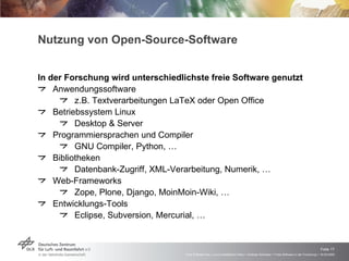 Nutzung von Open-Source-Software In der Forschung wird unterschiedlichste freie Software genutzt Anwendungssoftware z.B. Textverarbeitungen LaTeX oder Open Office Betriebssystem Linux Desktop & Server Programmiersprachen und Compiler GNU Compiler, Python, … Bibliotheken Datenbank-Zugriff, XML-Verarbeitung, Numerik, … Web-Frameworks Zope, Plone, Django, MoinMoin-Wiki, … Entwicklungs-Tools Eclipse, Subversion, Mercurial, … 
