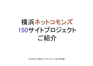 横浜ネットコモンズ
150サイトプロジェクト
     ご紹介

  2009年9月19日 横浜ネットコモンズ・ユーザ会 大和田健一
 