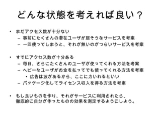 どんな状態を考えれば良い？ まだアクセス数が十分ない 事前にたくさんの潜在ユーザが居そうなサービスを考案 一回使ってしまうと、それが無いのがつらいサービスを考案 すでにアクセス数が十分ある 毎日 、さらに たくさんのユーザが使ってくれる 方法を考案 ヘビーなユーザがお金を払ってでも使ってくれる 方法を考案 広告は波があるから 、 ここに力いれるといい パッケージ化してライセンス収入を得る 方法を考案 もし良いものを 作り、それが サービスに利用されたら、 徹底的に自分が作ったものの効果を測定するようにしよう。 