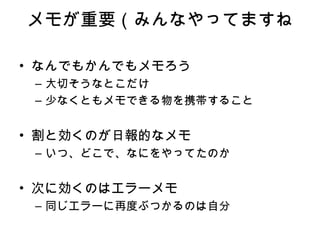 メモが重要 （みんなやってますね なんでもかんでもメモろう 大切そうなとこだけ 少なくともメモできる物を携帯すること 割と効くのが日報的なメモ いつ、どこで、なにをやってたのか 次に効くのはエラーメモ 同じエラーに再度ぶつかるのは自分 