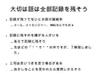 大切は話は全部記録を残そう 記録が残ってないと水掛け論戦争 メール、メッセンジャー、 Wiki なんでもお k 記録に残すのを嫌がる人がいる あえて記録に残そう 先ほどの「＊＊で＊＊の件ですが、了解致しました」 上司は思いつきを言う場合がある おかしなことを言われたら質問しかえそう 先ほどの「＊＊＊」という質問ですが 