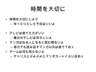 時間を大切に 時間を大切にしよう ゆったりとした予定はいいよ テレビは捨てた方がいい 最近のテレビは恐ろしいよ マンガは社会人になると読む暇ないよ 毎日でも読み返すマンガ以外は捨ててお k ゲームは何も残らないよ テトリスとぷよぷよとマリオカートくらいはお k 