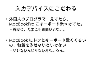 入力デバイスにこだわる 外国人のプログラマー見てたら、 MacBookPro にキーボード乗っけてた。 確かに、たまに手首痛いよな。。 MacBook にドンとキーボード置くくらいの、執着をみせないといけない いけないんじゃないかな。うん。 