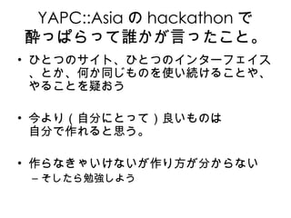 YAPC::Asia の hackathon で 酔っぱらって誰かが言ったこと。 ひとつのサイト、ひとつのインターフェイス、とか、何か同じものを使い続けることや、やることを疑おう 今より（自分にとって）良いものは 自分で作れると思う。 作らなきゃいけないが作り方が分からない そしたら勉強しよう 