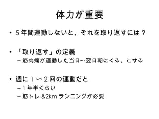 体力が重要 5 年間運動し ないと、それを取り返すには？ 「取り返す」の定義 筋肉痛が運動した当日 〜 翌日朝にくる、とする 週に 1 〜 2 回の 運動だと 1 年半くらい 筋トレ &2km ランニングが必要 
