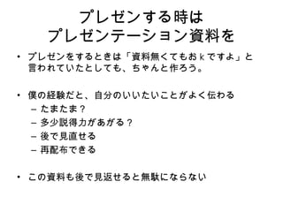 プレゼンする時は プレゼンテーション資料を プレゼンをするときは 「資料無くてもお k ですよ」と 言われていたとしても、 ちゃんと 作ろう 。 僕の経験だと、自分のいいたいことがよく伝わる たまたま？ 多少説得力があがる？ 後で見直せる 再配布できる この資料も後で見返せると無駄にならない 