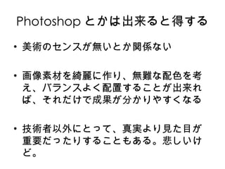 Photoshop とかは出来ると得する 美術のセンスが無いとか関係ない 画像素材を綺麗に作り、無難な配色を考え、バランスよく配置することが出来れば、それだけで成果が分かりやすくなる 技術者以外にとって、真実より見た目が重要だったりすることもある。悲しいけど。 