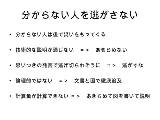 分からない人を逃がさない 分からない人は後で災いをもってくる 技術的な説明が通じない　 ＝＞　あきらめない 思いつきの発言で逃げ切られ そうに 　 ＝＞　逃がすな 論理的ではない　 ＝＞　文書と図で徹底追及 計算量が計算できない   ＝＞ 　 あきらめて図を書いて説明 