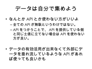 データは自分で集めよう なんとか API とか使わない方がいいよ 全ての API が無駄というわけではない。 API をつかうことで、 API を提供している側と同じ土俵に立てない場合は API を使わない方が良い。 データの有効活用が出来なくて外部にデータを垂れ流しているような API があれば使っても良いかも 