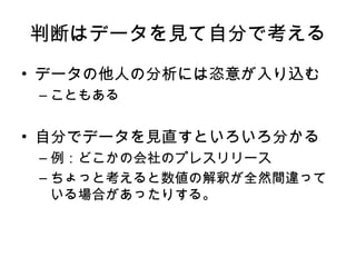 判断はデータを見て自分で考える データの他人の分析には恣意が入り込む こともある 自分でデータを見直すといろいろ分かる 例：どこかの会社のプレスリリース ちょっと考えると数値の解釈が全然間違っている場合があったりする。 