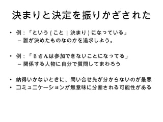 決まりと決定を振りかざされた 例： 「という ( こと | 決まり ) になっている 」 誰が決めたものなのかを追求しよう。 例：「 B さんは参加できないことになってる」 関係する人物に自分で質問してまわろう 納得いかな い ときに、問い合せ先が分からないのが最悪 コミュニケーションが無意味に分断される可能性がある 