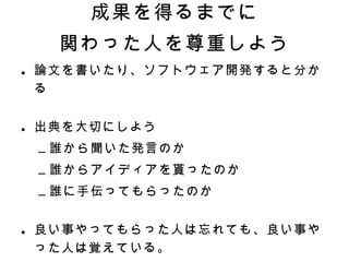 成果を得るまでに 関わった人を尊重しよう 論文を書いたり、ソフトウェア開発すると分かる 出典を大切にしよう 誰から聞いた発言のか 誰からアイディアを貰ったのか 誰に手伝ってもらったのか 良い事やってもらった人は忘れても、良い事やった人は覚えている。 しかるべきタイミングで感謝　＝＞　完了 