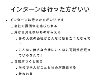インターンは行った方がいい インターンは行った方がいいです 会社の雰囲気を感じられる 外から見えないものがみえる あの人気の会社がこんなに駄目だったなんて！ こんなに無名な会社にこんなに可能性が眠っているなんて！ 自信がつくと思う 学校で学んだことと社会が直結する 救われる 