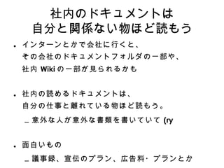 社内のドキュメントは 自分と関係ない物ほど読もう インターンとかで会社に行くと、 その会社のドキュメントフォルダの一部や、 社内 Wiki の一部が見られるかも 社内の読めるドキュメントは 、 自分の仕事と離れている物ほど読もう。 意外な人が意外な書類を書いていて (ry 面白いもの 議事録、宣伝のプラン、広告料・プランとか 