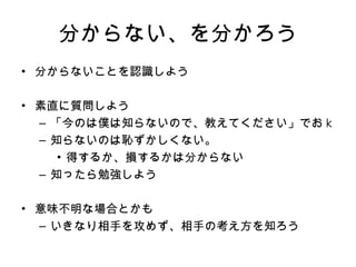 分からない、を分かろう 分からないことを認識しよう 素直に質問しよう 「今のは僕は知らないので、教えてください」でお k 知らないのは恥ずかしくない。 得するか、損するかは分からない 知ったら勉強しよう 意味不明な場合とかも いきなり相手を攻めず、相手の考え方を知ろう 
