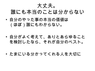 大丈夫。 誰にも本当のことは分からない 自分のやった事の本当の価値は （ほぼ）誰にもわからない。 自分がよく考えて、ありとあらゆることを検討したなら、それが自分のベスト。 たまにいる分かってくれる人を大切に 