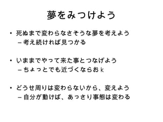 夢をみつけよう 死ぬまで変わらなさそうな夢を考えよう 考え続ければ見つかる いままでやって来た事とつなげよう ちょっとでも近づくならお k どうせ周りは変わらないから、変えよう 自分が動けば、あっさり事態は変わる 