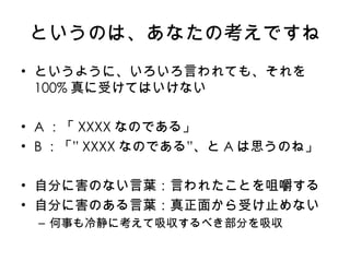 というのは、あなたの考えですね というように、いろいろ言われても、それを 100% 真に受けてはいけない A ：「 XXXX なのである」 B ：「 ” XXXX なのである ” 、と A は思うのね」 自分に害のない言葉：言われたことを咀嚼する 自分に害のある言葉：真正面から受け止めない 何事も冷静に考えて吸収するべき部分を吸収 