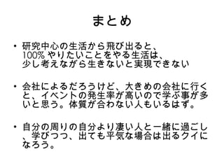 まとめ 研究中心の生活から飛び出ると、 100% やりたいことをやる生活は、 少し考えながら生きないと実現できない 会社によるだろうけど、大きめの会社に行くと、イベントの発生率が高いので学ぶ事が多いと思う。体質が合わない人もいるはず。 自分の周りの自分より凄い人と一緒に過ごし、学びつつ 、 出ても平気な場合は出るクイになろう。 