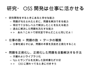 研究・ OSS 開発は仕事に活かせる 研究開発をするときにあると幸せな能力 問題が与えられたときに、問題を解決できる能力 現状で十分なレベルで解決したことを伝える能力 過去に解決した問題を汎化する能力 ＝＞　あれ？これって研究室で学んだことと同じだよ！ 仕事 の数   =  問題 の数   ×  データ の種類 仕事を減らすには、 問題の本質を見抜き正規化する こと 問題を正規化し、正規化した問題を自動解決す る手法 手離れよいライブラリ化 Tips とサンプルを充実した説明書化が大切 ＝＞　 OSS に関わってると身に付きそう 