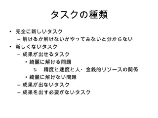 タスクの種類 完全に新しいタスク 解けるか解けないかやってみないと分からない 新しくないタスク 成果が出せるタスク 綺麗に解ける問題 ⇅ 　精度と速度と人・金銭的リソースの 関係 　 綺麗に解けない問題 成果が出ないタスク 成果を出す必要がないタスク 