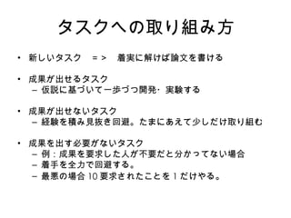 タスクへの取り組み方 新しいタスク　＝＞　着実に解けば論文を書ける 成果が出せるタスク 仮説に基づいて一歩づつ開発・実験する 成果が出せないタスク 経験を積み見抜き回避。たまにあえて少しだけ取り組む 成果を出す必要がないタスク 例：成果を要求した人が不要だと分かってない場合 着手を全力で回避する。 最悪の場合 10 要求されたことを 1 だけやる 。 