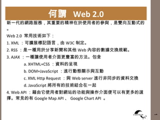 何謂  Web 2.0 新一代的網路服務，其重要的精神在於使用者的參與，是雙向互動式的。 Web 2.0  常用技術如下： 1. XML ：可擴展標記語言，由 W3C 制定。 2. RSS ：是一種用於分享新聞和其他 Web 內容的數據交換規範。 3. AJAX ：一種讓使用者介面更豐富的方法。包含 a. XHTML+CSS ：資料的呈現 b. DOM+JavaScript ：進行動態顯示與互動 c. XML Http Request ：與 Web server 進行非同步的資料交換 d. JavaScript 將所有的技術結合在一起 4. Web API ：藉由它使用者對網站的功能與操作介面便可以有更多的選擇。常見的有 Google Map API 、 Google Chart API  。 1 