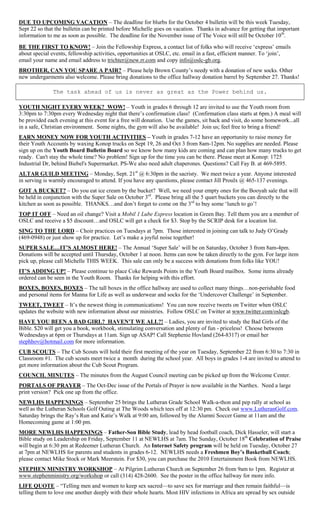 DUE TO UPCOMING VACATION – The deadline for blurbs for the October 4 bulletin will be this week Tuesday,
Sept 22 so that the bulletin can be printed before Michelle goes on vacation. Thanks in advance for getting that important
information to me as soon as possible. The deadline for the November issue of The Voice will still be October 10 th.
BE THE FIRST TO KNOW! – Join the Fellowship Express, a contact list of folks who will receive ‗express‘ emails
about special events, fellowship activities, opportunities at OSLC, etc. email in a fast, efficient manner. To ‗join‘,
email your name and email address to trichter@new.rr.com and copy info@oslc-gb.org.
BROTHER, CAN YOU SPARE A PAIR? – Please help Brown County‘s needy with a donation of new socks. Other
new undergarments also welcome. Please bring donations to the office hallway donation barrel by September 27. Thanks!

              The task ahead of us is never as great as the Power behind us.

YOUTH NIGHT EVERY WEEK? WOW! – Youth in grades 6 through 12 are invited to use the Youth room from
3:30pm to 7:30pm every Wednesday night that there‘s confirmation class! (Confirmation class starts at 6pm.) A meal will
be provided each evening at this event for a free will donation. Use the games, sit back and visit, do some homework...all
in a safe, Christian environment. Some nights, the gym will also be available! Join us; feel free to bring a friend!
EARN MONEY NOW FOR YOUTH ACTIVITIES – Youth in grades 7-12 have an opportunity to raise money for
their Youth Accounts by waxing Konop trucks on Sept 19, 26 and Oct 3 from 8am-12pm. No supplies are needed. Please
sign up on the Youth Board Bulletin Board so we know how many kids are coming and can plan how many trucks to get
ready. Can't stay the whole time? No problem! Sign up for the time you can be there. Please meet at Konop: 1725
Industrial Dr, behind Biebel's Supermarket. PS-We also need adult chaperones. Questions? Call Fay B. at 469-5895.
ALTAR GUILD MEETING – Monday, Sept. 21st @ 6:30pm in the sacristy. We meet twice a year. Anyone interested
in serving is warmly encouraged to attend. If you have any questions, please contact Jill Proulx @ 465-137 evenings.
GOT A BUCKET? – Do you eat ice cream by the bucket? Well, we need your empty ones for the Booyah sale that will
be held in conjunction with the Super Sale on October 3rd. Please bring all the 5 quart buckets you can directly to the
kitchen as soon as possible. THANKS…and don‘t forget to come on the 3rd to buy some ‗lunch to go‘!
TOP IT OFF – Need an oil change? Visit a Mobil 1 Lube Express location in Green Bay. Tell them you are a member of
OSLC and receive a $5 discount…and OSLC will get a check for $3. Stop by the SCRIP desk for a location list.
SING TO THE LORD – Choir practices on Tuesdays at 7pm. Those interested in joining can talk to Judy O‘Grady
(469-0948) or just show up for practice. Let‘s make a joyful noise together!
SUPER SALE…IT’S ALMOST HERE! – The Annual ‗Super Sale‘ will be on Saturday, October 3 from 8am-4pm.
Donations will be accepted until Thursday, October 1 at noon. Items can now be taken directly to the gym. For large item
pick up, please call Michelle THIS WEEK. This sale can only be a success with donations from folks like YOU!
IT’S ADDING UP! – Please continue to place Coke Rewards Points in the Youth Board mailbox. Some items already
ordered can be seen in the Youth Room. Thanks for helping with this effort.
BOXES, BOXES, BOXES – The tall boxes in the office hallway are used to collect many things…non-perishable food
and personal items for Manna for Life as well as underwear and socks for the ‗Undercover Challenge‘ in September.
TWEET, TWEET – It‘s the newest thing in communications! You can now receive tweets on Twitter when OSLC
updates the website with new information about our ministries. Follow OSLC on Twitter at www.twitter.com/oslcgb.
HAVE YOU BEEN A BAD GIRL? HAVEN'T WE ALL?! – Ladies, you are invited to study the Bad Girls of the
Bible. $20 will get you a book, workbook, stimulating conversation and plenty of fun - priceless! Choose between
Wednesdays at 6pm or Thursdays at 11am. Sign up ASAP! Call Stephenie Hovland (264-8317) or email her
stephhov@hotmail.com for more information.
CUB SCOUTS – The Cub Scouts will hold their first meeting of the year on Tuesday, September 22 from 6:30 to 7:30 in
Classroom #1. The cub scouts meet twice a month during the school year. All boys in grades 1-4 are invited to attend to
get more information about the Cub Scout Program.
COUNCIL MINUTES – The minutes from the August Council meeting can be picked up from the Welcome Center.
PORTALS OF PRAYER – The Oct-Dec issue of the Portals of Prayer is now available in the Narthex. Need a large
print version? Pick one up from the office.
NEWLHS HAPPENINGS – September 25 brings the Lutheran Grade School Walk-a-thon and pep rally at school as
well as the Lutheran Schools Golf Outing at The Woods which tees off at 12:30 pm. Check out www.LutheranGolf.com.
Saturday brings the Ray‘s Run and Katie‘s Walk at 9:00 am, followed by the Alumni Soccer Game at 11am and the
Homecoming game at 1:00 pm.
MORE NEWLHS HAPPENINGS – Father-Son Bible Study, lead by head football coach, Dick Hasseler, will start a
Bible study on Leadership on Friday, September 11 at NEWLHS at 7am. The Sunday, October 18th Celebration of Praise
will begin at 6:30 pm at Redeemer Lutheran Church. An Internet Safety program will be held on Tuesday, October 27
at 7pm at NEWLHS for parents and students in grades 6-12. NEWLHS needs a Freshmen Boy’s Basketball Coach;
please contact Mike Stock or Mark Meerstein. For $30, you can purchase the 2010 Entertainment Book from NEWLHS.
STEPHEN MINISTRY WORKSHOP – At Pilgrim Lutheran Church on September 26 from 9am to 1pm. Register at
www.stephenministry.org/workshop or call (314) 428-2600. See the poster in the office hallway for more info.
LIFE QUOTE – ―Telling men and women to keep sex sacred—to save sex for marriage and then remain faithful—is
telling them to love one another deeply with their whole hearts. Most HIV infections in Africa are spread by sex outside
 